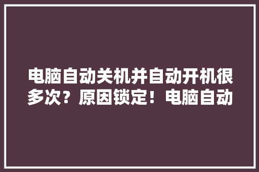 电脑自动关机并自动开机很多次？原因锁定！电脑自动重启 电脑自动关机并自动开机很多次？原因锁定！电脑自动重启 互联通信