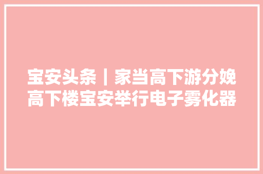 宝安头条｜家当高下游分娩高下楼宝安举行电子雾化器专场供需对接会