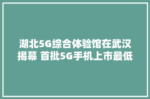 湖北5G综合体验馆在武汉揭幕 首批5G手机上市最低售价3000元