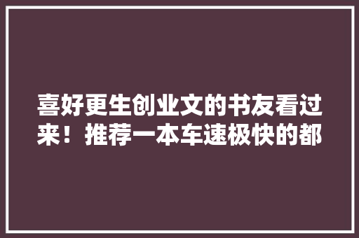 喜好更生创业文的书友看过来！推荐一本车速极快的都邑更生小说