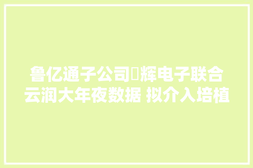 鲁亿通子公司昇辉电子联合云润大年夜数据 拟介入培植运营韶关大年夜数据智能家当立异谷项目
