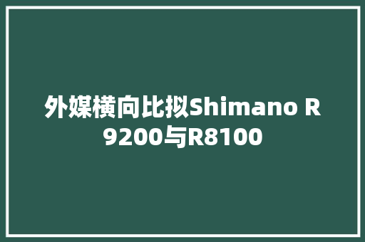 外媒横向比拟Shimano R9200与R8100