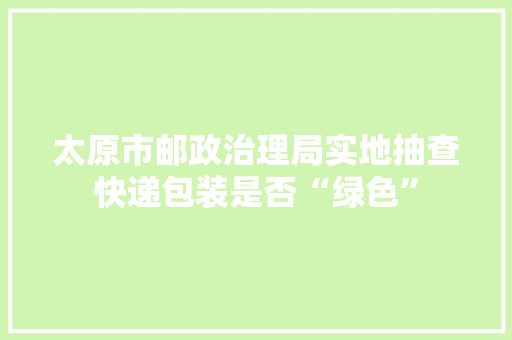 太原市邮政治理局实地抽查快递包装是否“绿色”