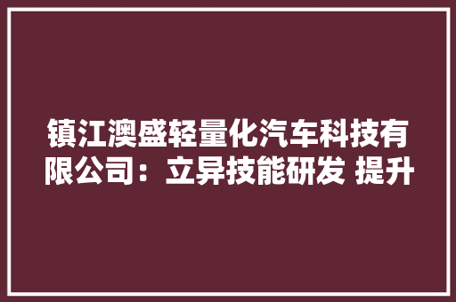 镇江澳盛轻量化汽车科技有限公司：立异技能研发 提升产品质量