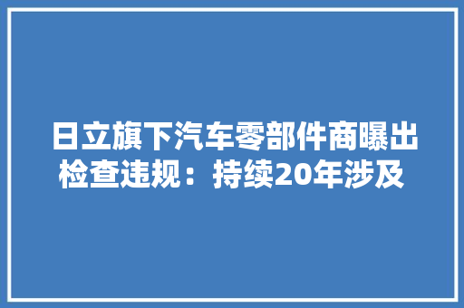 日立旗下汽车零部件商曝出检查违规：持续20年涉及1000万汽车零件