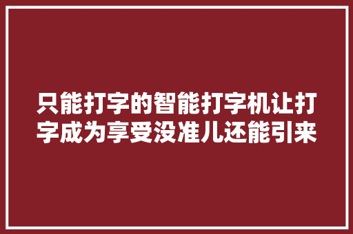 只能打字的智能打字机让打字成为享受没准儿还能引来浪漫重逢 只能打字的智能打字机让打字成为享受没准儿还能引来浪漫重逢 互联通信