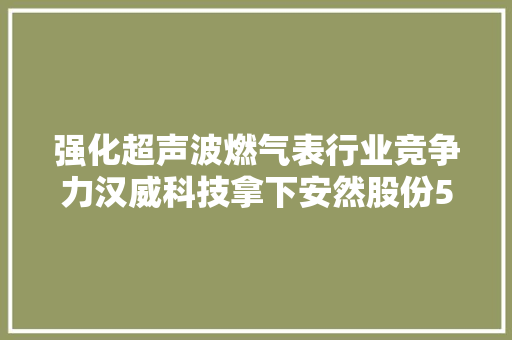 强化超声波燃气表行业竞争力汉威科技拿下安然股份51％股权 强化超声波燃气表行业竞争力汉威科技拿下安然股份51％股权 互联通信