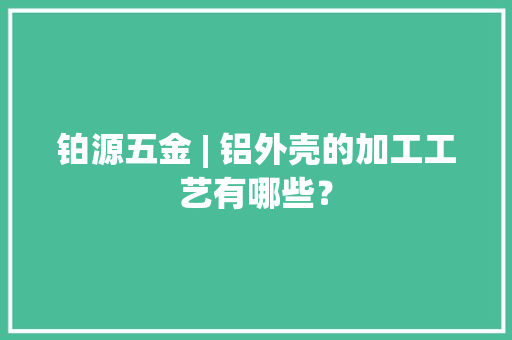 铂源五金 | 铝外壳的加工工艺有哪些？ 铂源五金 | 铝外壳的加工工艺有哪些？ 互联通信