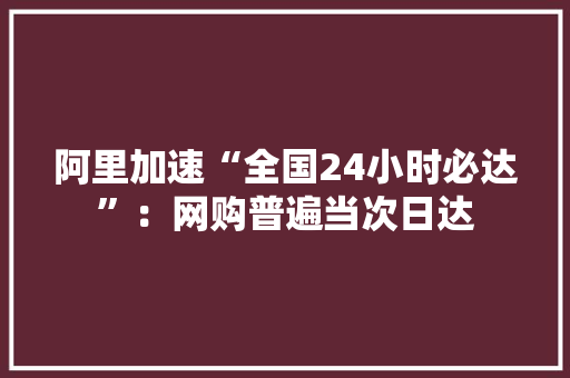 阿里加速“全国24小时必达”：网购普遍当次日达 阿里加速“全国24小时必达”：网购普遍当次日达 互联通信
