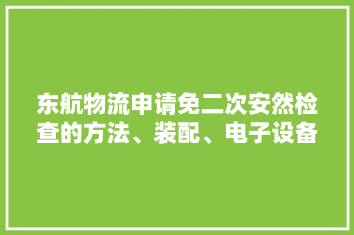 东航物流申请免二次安然检查的方法、装配、电子设备和存储介质专利提高货品的运输效率