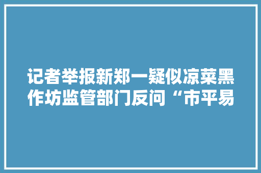 记者举报新郑一疑似凉菜黑作坊监管部门反问“市平易近为啥向你们反响？”