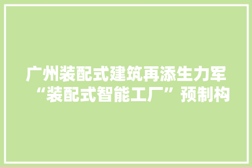 广州装配式建筑再添生力军“装配式智能工厂”预制构件年产将达15万立方 广州装配式建筑再添生力军“装配式智能工厂”预制构件年产将达15万立方 人工智能
