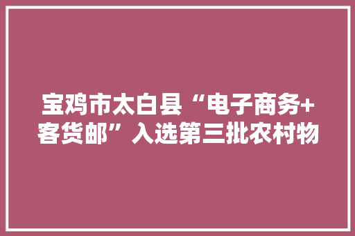 宝鸡市太白县“电子商务+客货邮”入选第三批农村物流做事品牌