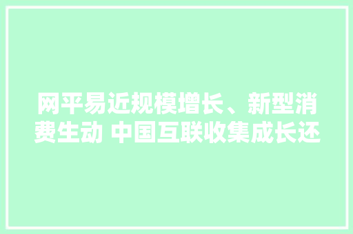 网平易近规模增长、新型消费生动 中国互联收集成长还有这些新特点→
