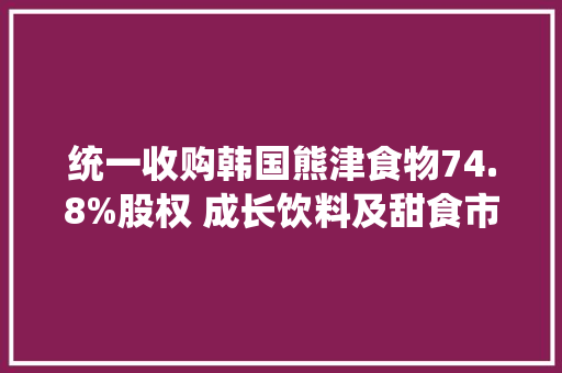统一收购韩国熊津食物74.8%股权 成长饮料及甜食市场