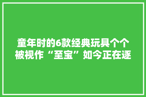 童年时的6款经典玩具个个被视作“至宝”如今正在逐渐消失