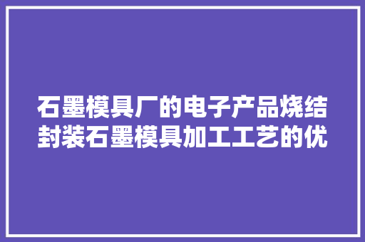 石墨模具厂的电子产品烧结封装石墨模具加工工艺的优缺点是什么？