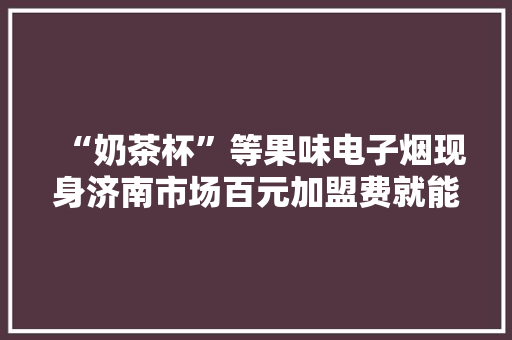 “奶茶杯”等果味电子烟现身济南市场百元加盟费就能成代理商