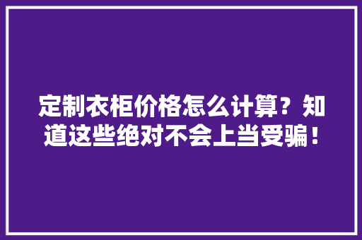 定制衣柜价格怎么计算？知道这些绝对不会上当受骗！