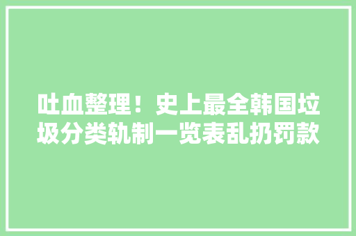 吐血整理！史上最全韩国垃圾分类轨制一览表乱扔罚款在韩必备哦！