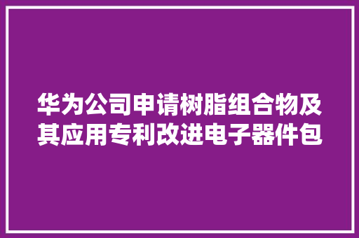 华为公司申请树脂组合物及其应用专利改进电子器件包封产生的翘曲问题提高电子器件的服役靠得住性