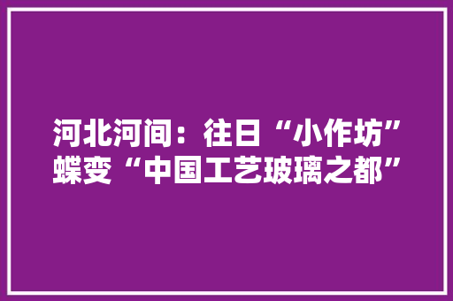 河北河间：往日“小作坊”蝶变“中国工艺玻璃之都”