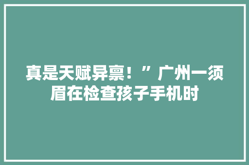 真是天赋异禀！”广州一须眉在检查孩子手机时