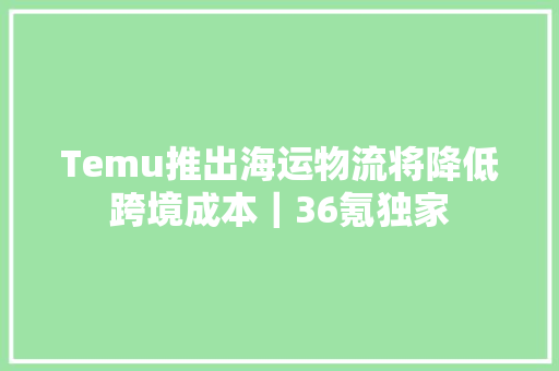 Temu推出海运物流将降低跨境成本｜36氪独家 Temu推出海运物流将降低跨境成本｜36氪独家 智能家居