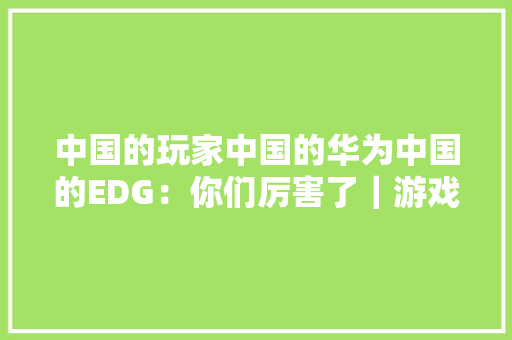 中国的玩家中国的华为中国的EDG：你们厉害了｜游戏智库每漫游报