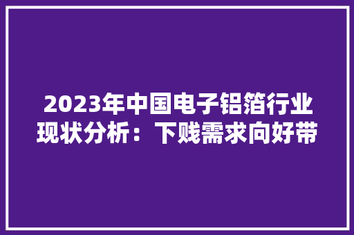 2023年中国电子铝箔行业现状分析：下贱需求向好带动行业快速成长
