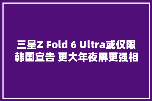 三星Z Fold 6 Ultra或仅限韩国宣告 更大年夜屏更强相机？