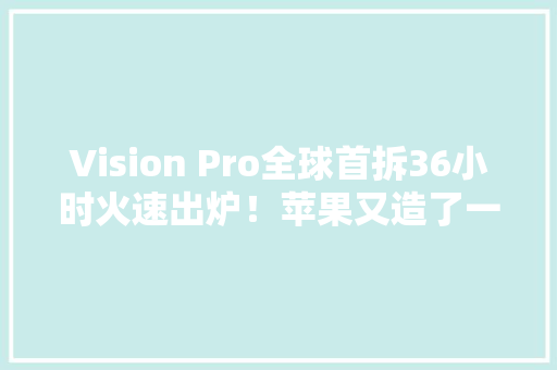 Vision Pro全球首拆36小时火速出炉！苹果又造了一个工业事业