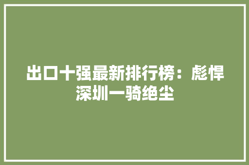 出口十强最新排行榜：彪悍深圳一骑绝尘,电商设计培训机构推荐。