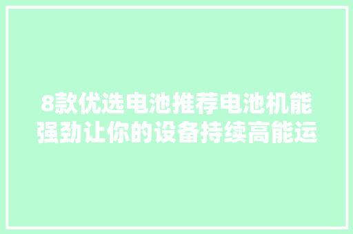8款优选电池推荐电池机能强劲让你的设备持续高能运行