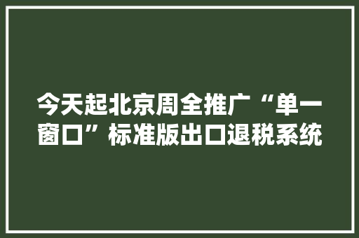 今天起北京周全推广“单一窗口”标准版出口退税系统