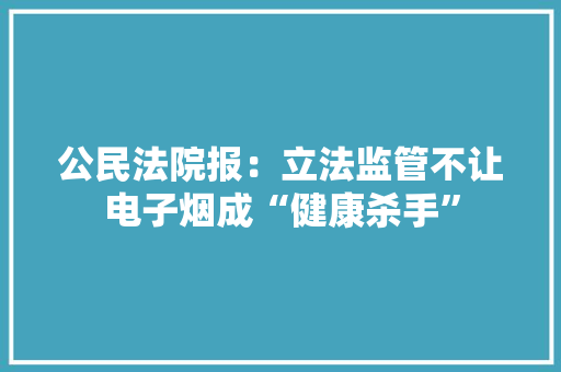 公民法院报：立法监管不让电子烟成“健康杀手”