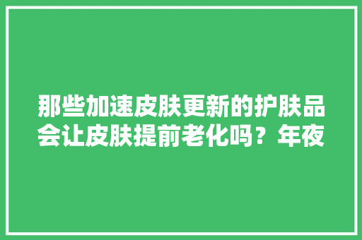 那些加速皮肤更新的护肤品会让皮肤提前老化吗？年夜夫来揭秘了