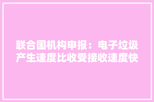 联合国机构申报：电子垃圾产生速度比收受接收速度快五倍
