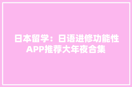 日本留学：日语进修功能性APP推荐大年夜合集