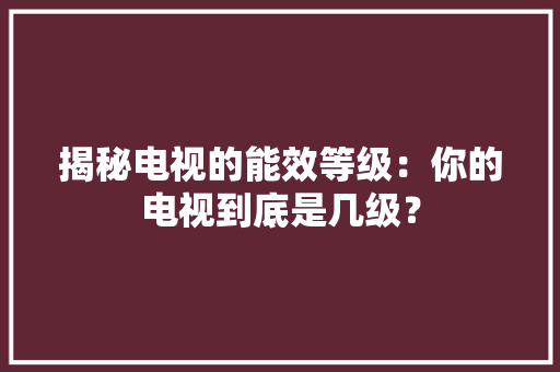 揭秘电视的能效等级：你的电视到底是几级？