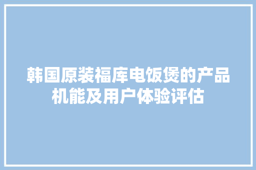 韩国原装福库电饭煲的产品机能及用户体验评估,电饭煲哪个牌子好用质量好。