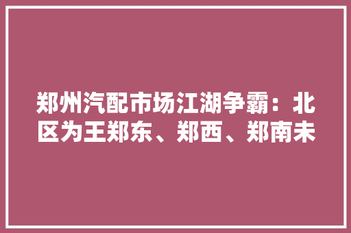 郑州汽配市场江湖争霸：北区为王郑东、郑西、郑南未来谁主沉浮？,汽配采购网。
