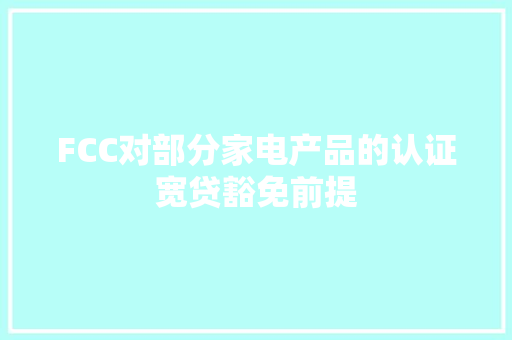 FCC对部分家电产品的认证宽贷豁免前提 FCC对部分家电产品的认证宽贷豁免前提 人工智能