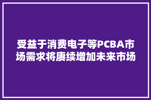 受益于消费电子等PCBA市场需求将赓续增加未来市场前景广阔