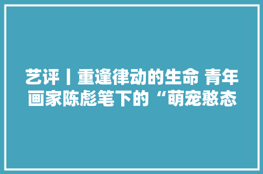 艺评丨重逢律动的生命 青年画家陈彪笔下的“萌宠憨态可掬”