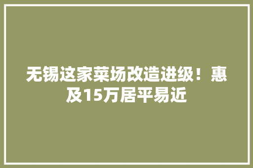 无锡这家菜场改造进级！惠及15万居平易近,农贸市场改造实施方案。