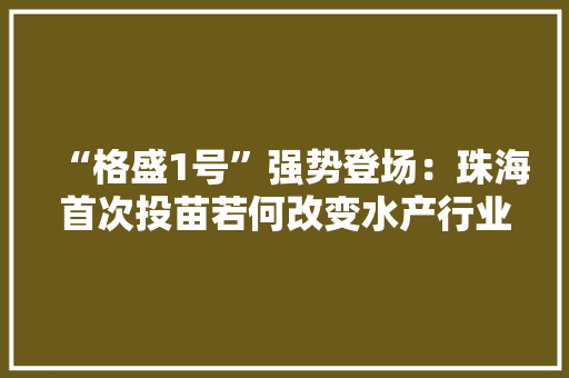 “格盛1号”强势登场：珠海首次投苗若何改变水产行业？ “格盛1号”强势登场：珠海首次投苗若何改变水产行业？ 互联通信