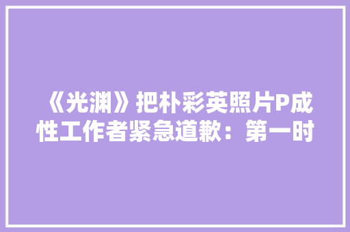 《光渊》把朴彩英照片P成性工作者紧急道歉：第一时间删除素材