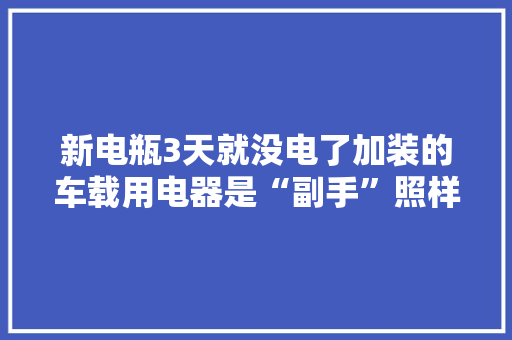 新电瓶3天就没电了加装的车载用电器是“副手”照样“小偷”？