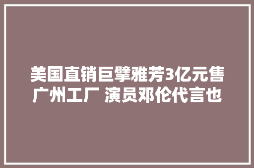 美国直销巨擘雅芳3亿元售广州工厂 演员邓伦代言也难救在华败局？